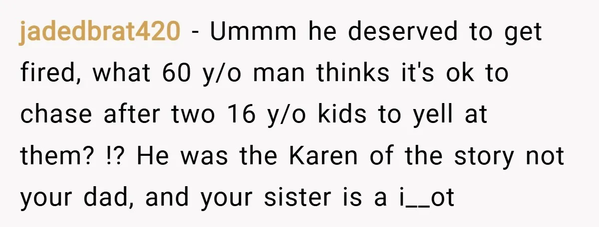 jadedbrat420 − Ummm he deserved to get fired, what 60 y/o man thinks it's ok to chase after two 16 y/o kids to yell at them? !? He was the...