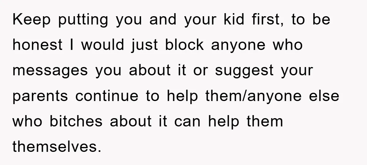 Keep putting you and your kid first, to be honest I would just block anyone who messages you about it or suggest your parents continue to help them/anyone else who...