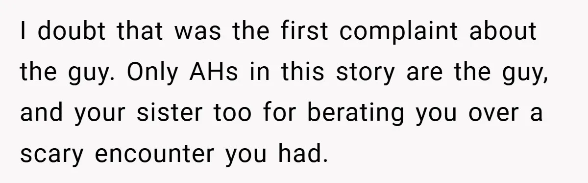 I doubt that was the first complaint about the guy. Only AHs in this story are the guy, and your sister too for berating you over a scary encounter you...