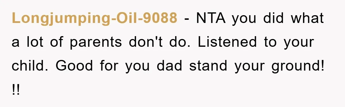 Longjumping-Oil-9088 − NTA you did what a lot of parents don't do. Listened to your child. Good for you dad stand your ground! !!