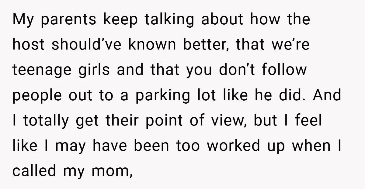My parents keep talking about how the host should’ve known better, that we’re teenage girls and that you don’t follow people out to a parking lot like he did. And...