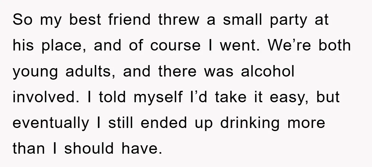 So my best friend threw a small party at his place, and of course I went. We’re both young adults, and there was alcohol involved. I told myself I’d take...