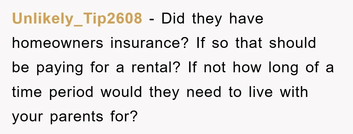 Unlikely_Tip2608 − Did they have homeowners insurance? If so that should be paying for a rental? If not how long of a time period would they need to live with...