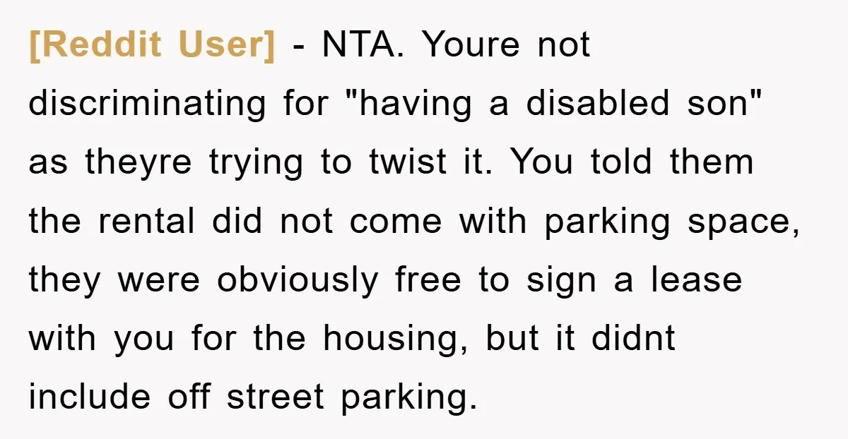 [Reddit User] − NTA. Youre not discriminating for "having a disabled son" as theyre trying to twist it. You told them the rental did not come with parking space, they...