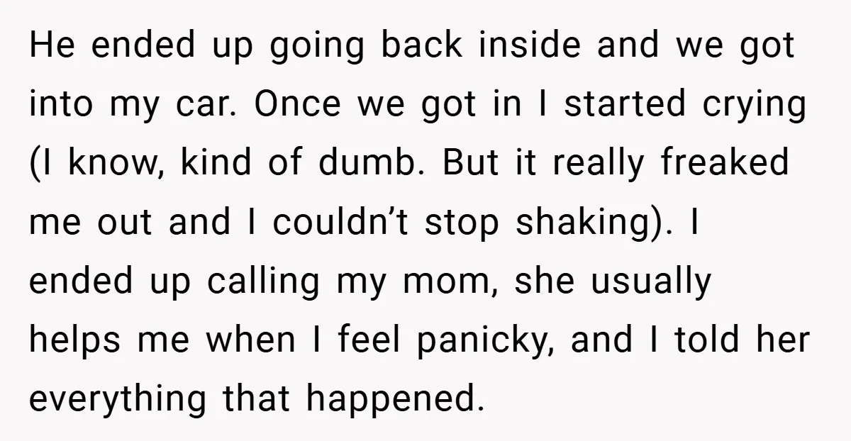He ended up going back inside and we got into my car. Once we got in I started crying (I know, kind of dumb. But it really freaked me out...