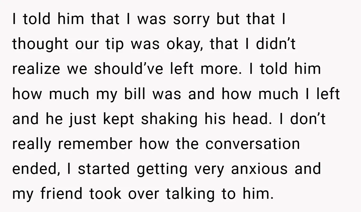 I told him that I was sorry but that I thought our tip was okay, that I didn’t realize we should’ve left more. I told him how much my bill...