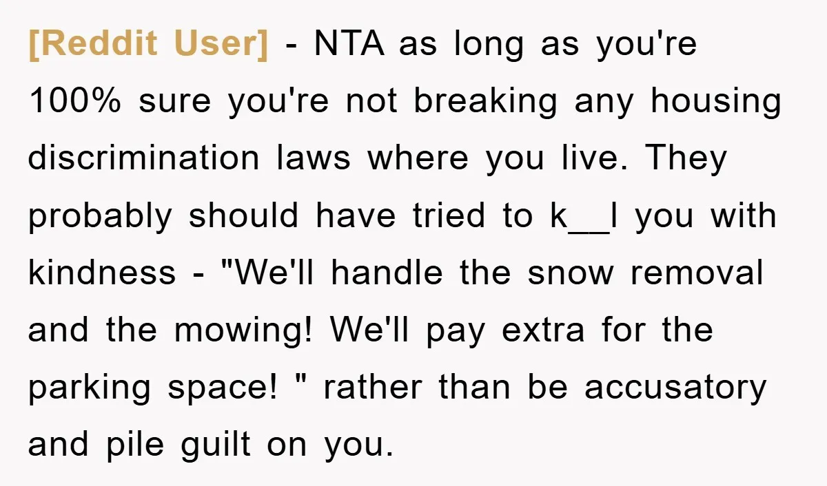 [Reddit User] − NTA as long as you're 100% sure you're not breaking any housing discrimination laws where you live. They probably should have tried to k__l you with kindness...