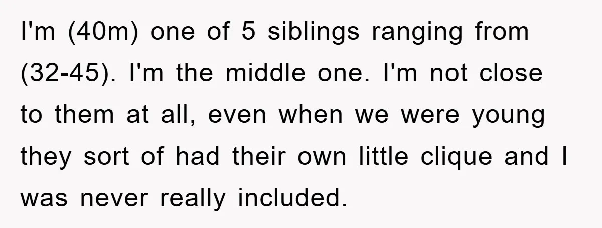 I'm (40m) one of 5 siblings ranging from (32-45). I'm the middle one. I'm not close to them at all, even when we were young they sort of had their...