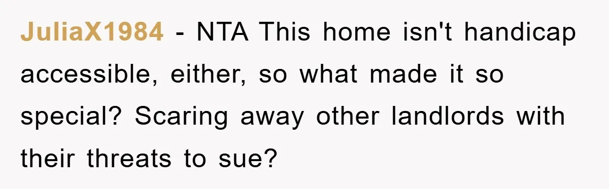 JuliaX1984 − NTA This home isn't handicap accessible, either, so what made it so special? Scaring away other landlords with their threats to sue?