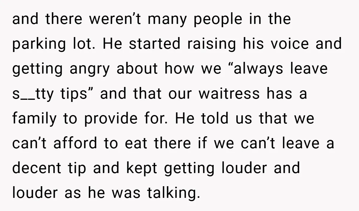 and there weren’t many people in the parking lot. He started raising his voice and getting angry about how we “always leave s__tty tips” and that our waitress has a...