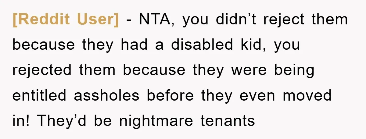 [Reddit User] − NTA, you didn’t reject them because they had a disabled kid, you rejected them because they were being entitled assholes before they even moved in! They’d be...