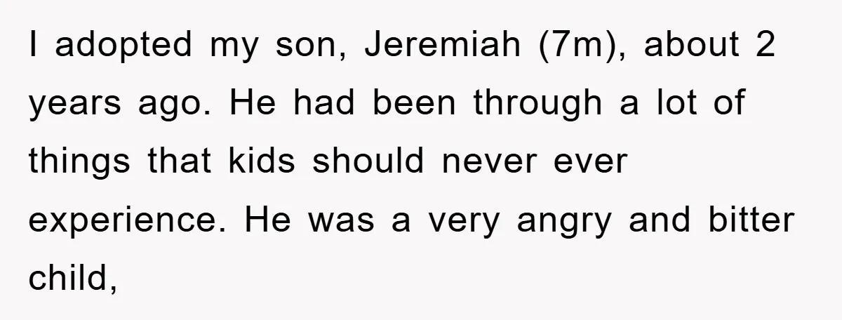 I adopted my son, Jeremiah (7m), about 2 years ago. He had been through a lot of things that kids should never ever experience. He was a very angry and...