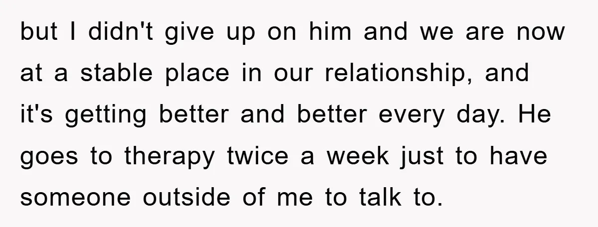but I didn't give up on him and we are now at a stable place in our relationship, and it's getting better and better every day. He goes to therapy...