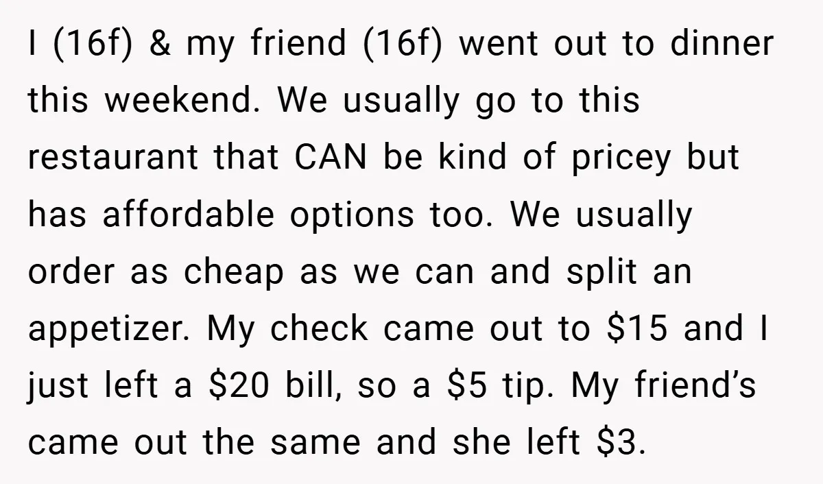 I (16f) & my friend (16f) went out to dinner this weekend. We usually go to this restaurant that CAN be kind of pricey but has affordable options too. We...
