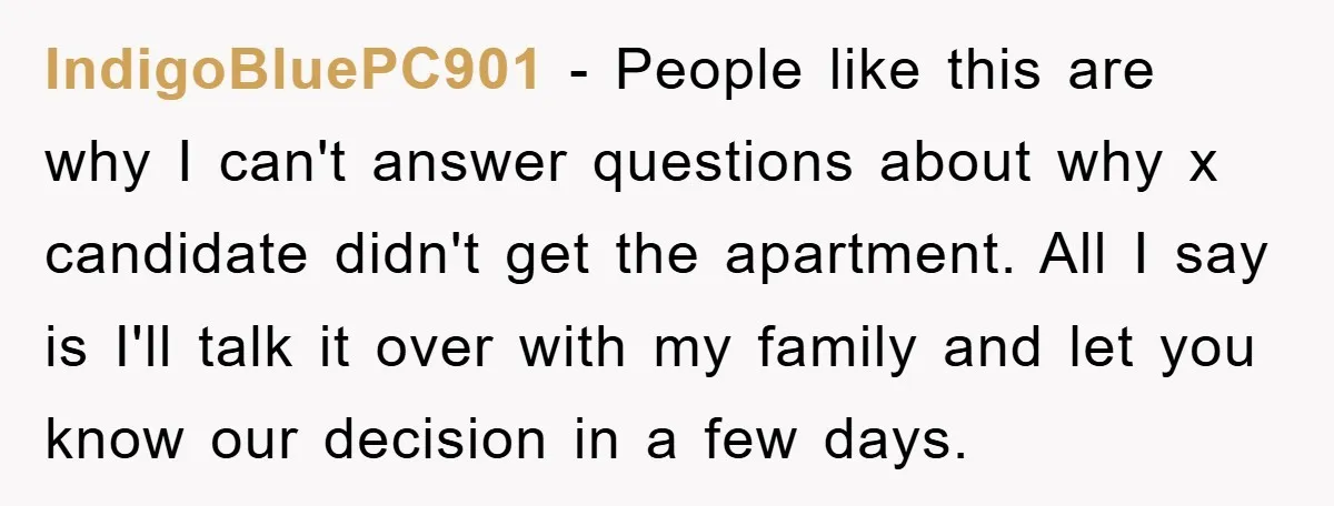 IndigoBluePC901 − People like this are why I can't answer questions about why x candidate didn't get the apartment. All I say is I'll talk it over with my family...