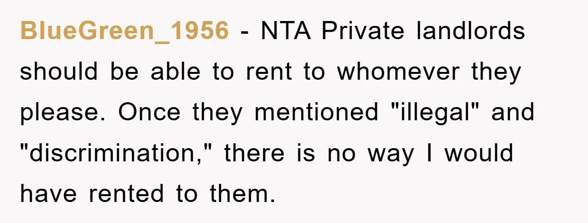 BlueGreen_1956 − NTA Private landlords should be able to rent to whomever they please. Once they mentioned "illegal" and "discrimination," there is no way I would have rented to them.