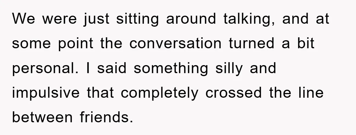 We were just sitting around talking, and at some point the conversation turned a bit personal. I said something silly and impulsive that completely crossed the line between friends.