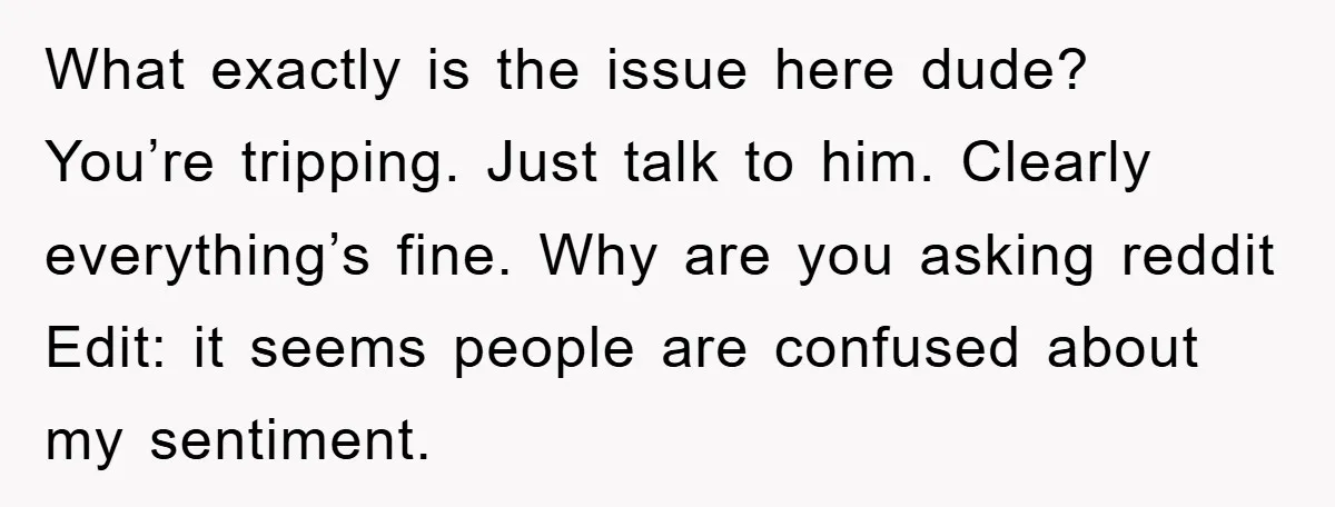 What exactly is the issue here dude? You’re tripping. Just talk to him. Clearly everything’s fine. Why are you asking reddit Edit: it seems people are confused about my sentiment.