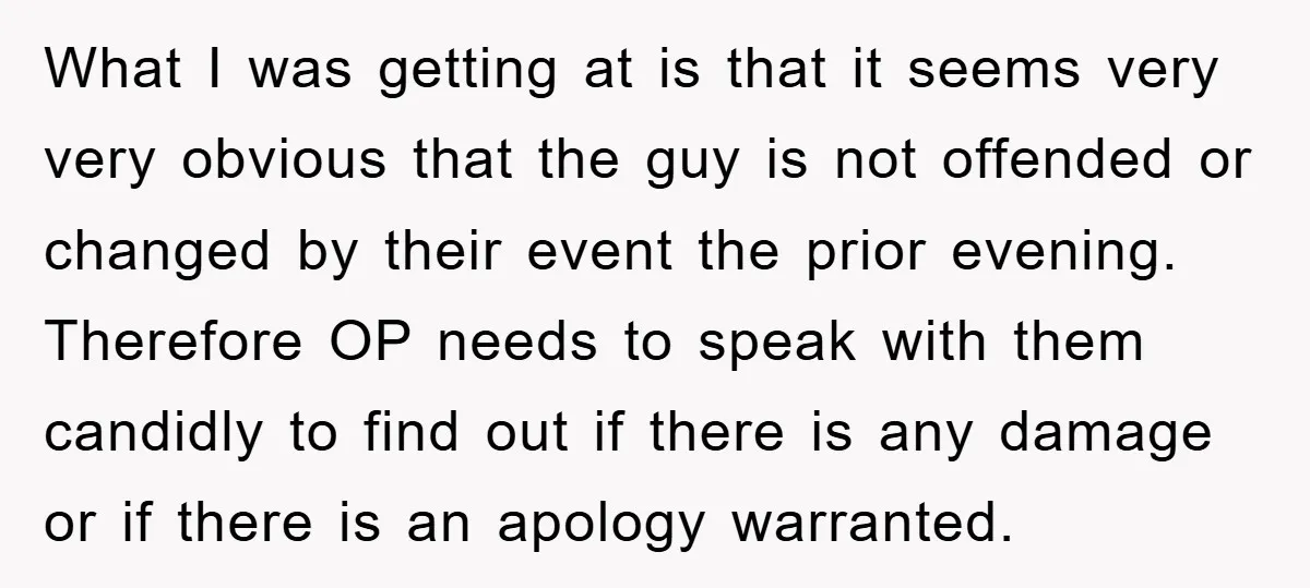What I was getting at is that it seems very very obvious that the guy is not offended or changed by their event the prior evening. Therefore OP needs to...