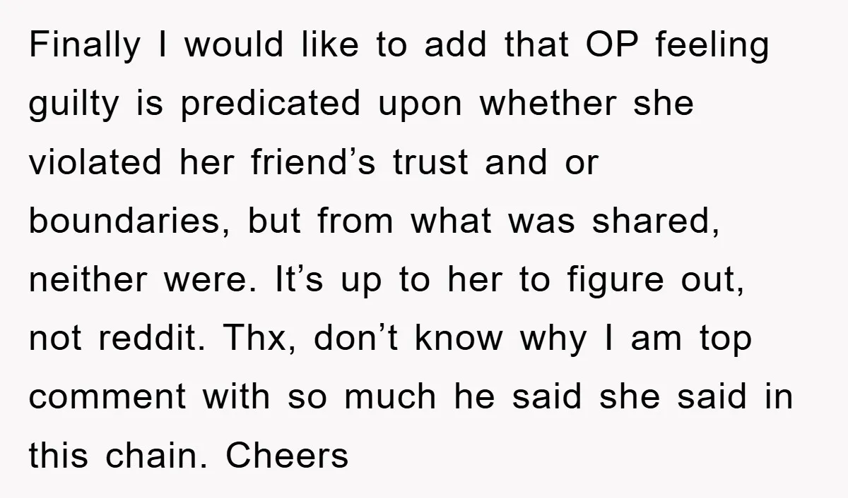 Finally I would like to add that OP feeling guilty is predicated upon whether she violated her friend’s trust and or boundaries, but from what was shared, neither were. It’s...