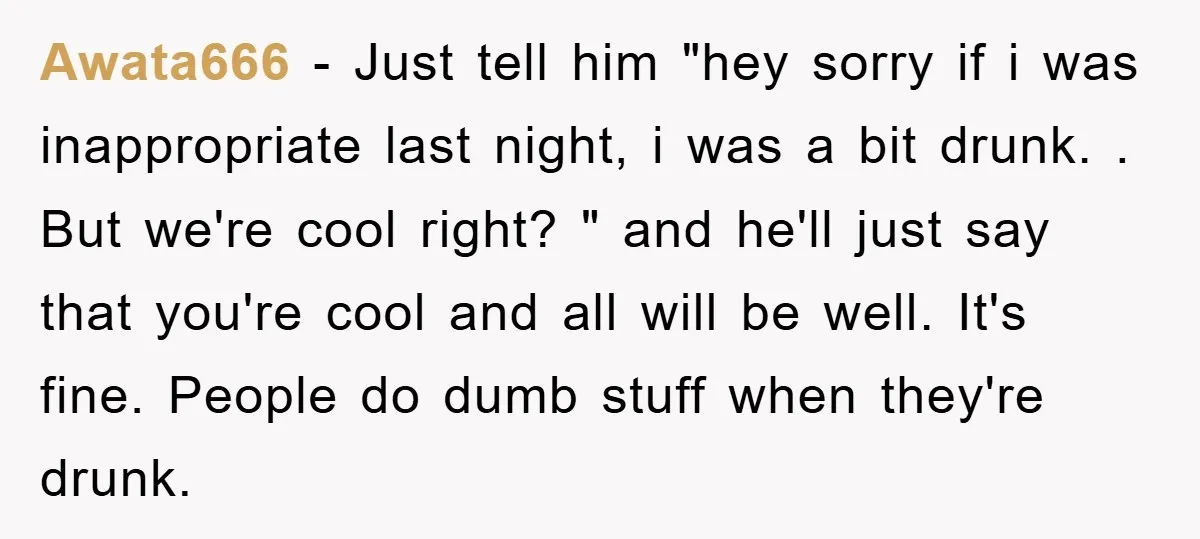 Awata666 − Just tell him "hey sorry if i was inappropriate last night, i was a bit drunk. . But we're cool right? " and he'll just say that you're...