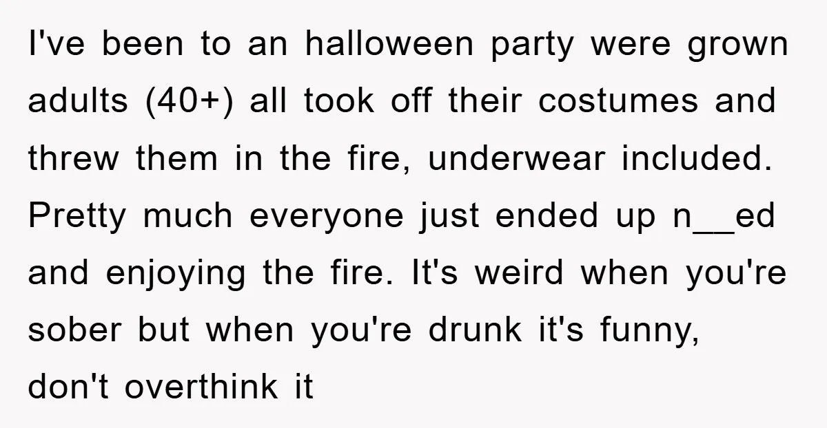 I've been to an halloween party were grown adults (40+) all took off their costumes and threw them in the fire, underwear included. Pretty much everyone just ended up n__ed...