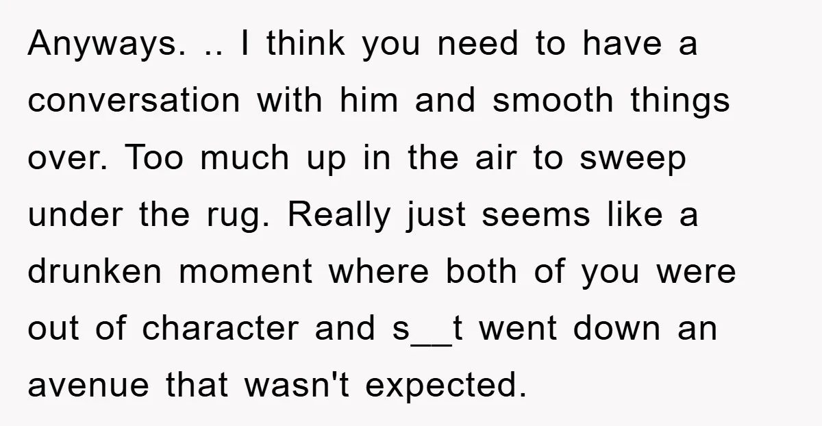 Anyways. .. I think you need to have a conversation with him and smooth things over. Too much up in the air to sweep under the rug. Really just seems...