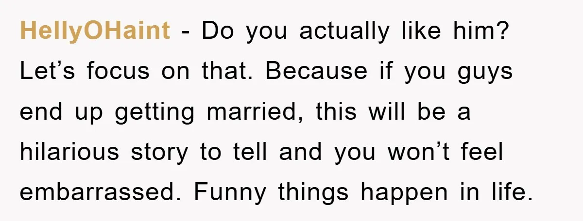 HellyOHaint − Do you actually like him? Let’s focus on that. Because if you guys end up getting married, this will be a hilarious story to tell and you won’t...