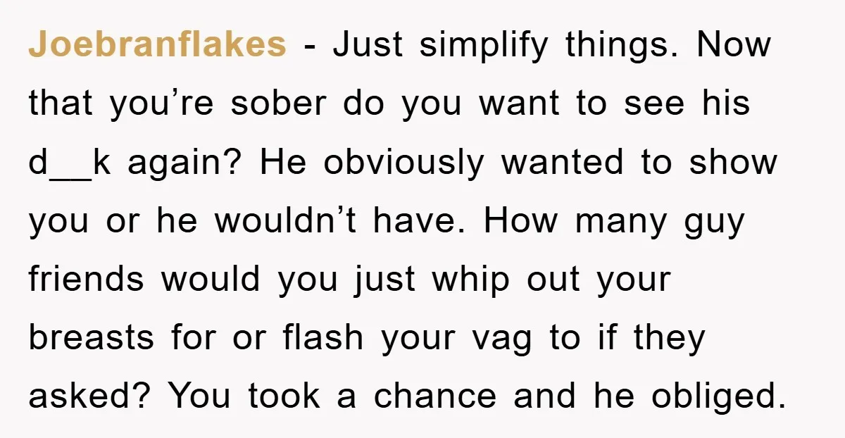 Joebranflakes − Just simplify things. Now that you’re sober do you want to see his d__k again? He obviously wanted to show you or he wouldn’t have. How many guy...