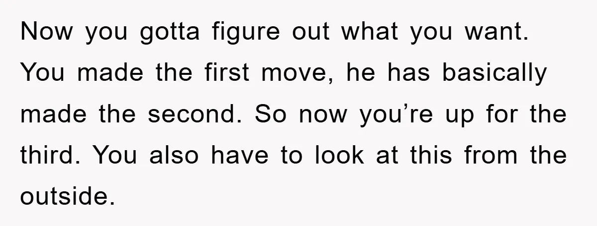 Now you gotta figure out what you want. You made the first move, he has basically made the second. So now you’re up for the third. You also have to...