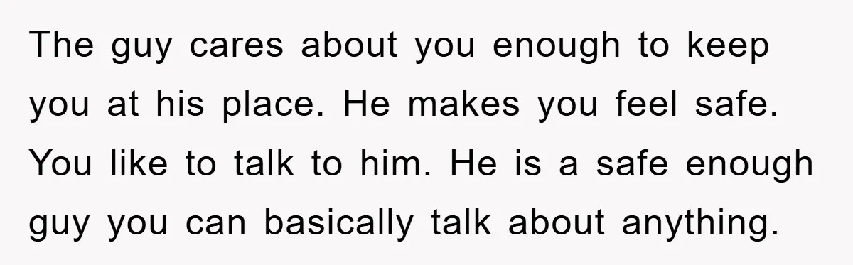 The guy cares about you enough to keep you at his place. He makes you feel safe. You like to talk to him. He is a safe enough guy you...