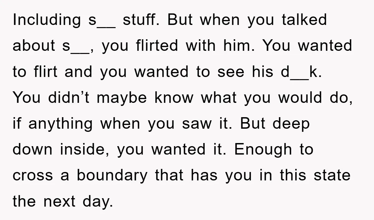 Including s__ stuff. But when you talked about s__, you flirted with him. You wanted to flirt and you wanted to see his d__k. You didn’t maybe know what you...