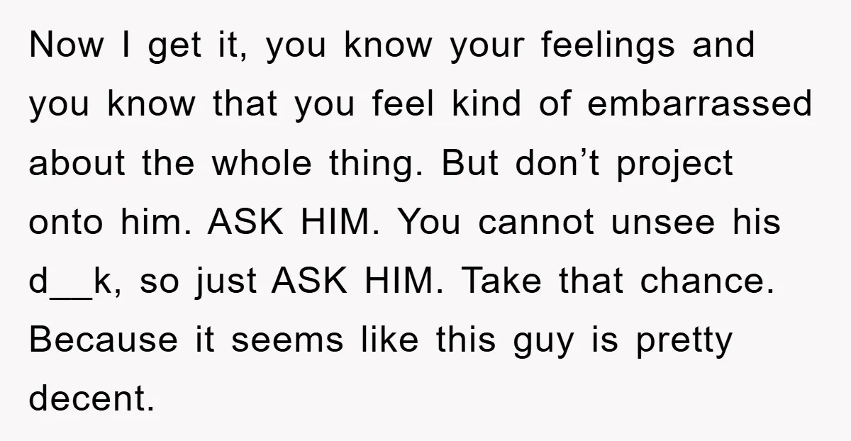 Now I get it, you know your feelings and you know that you feel kind of embarrassed about the whole thing. But don’t project onto him. ASK HIM. You cannot...