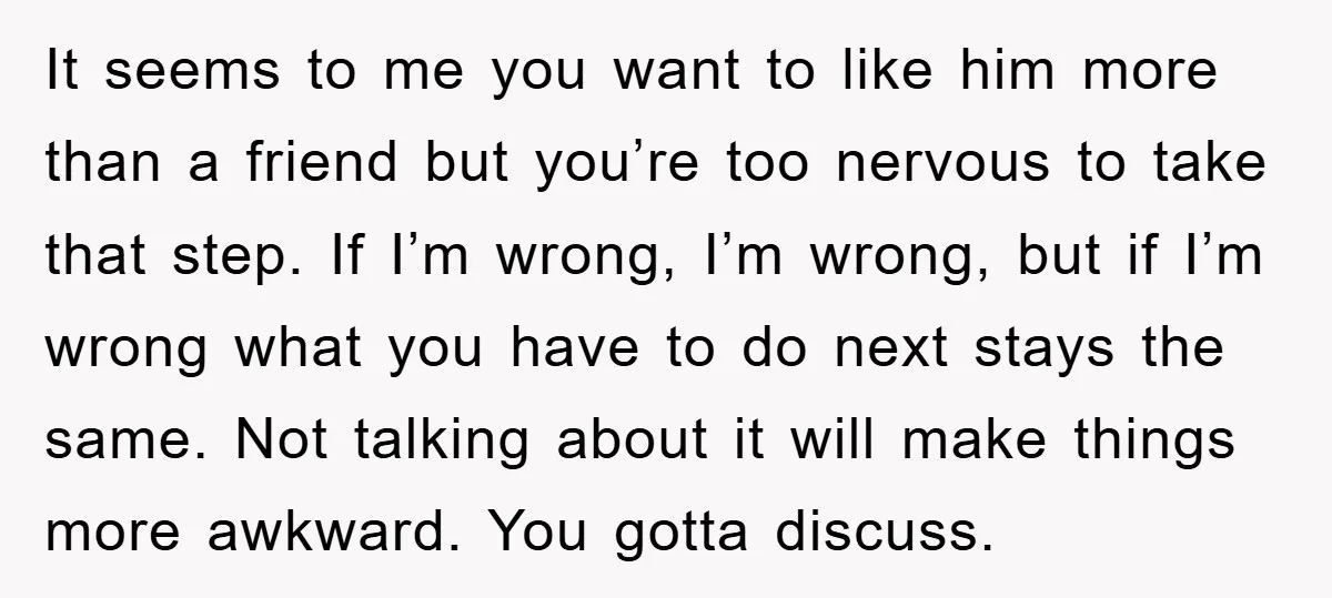 It seems to me you want to like him more than a friend but you’re too nervous to take that step. If I’m wrong, I’m wrong, but if I’m wrong...