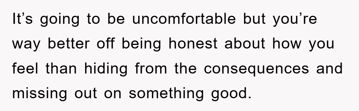 It’s going to be uncomfortable but you’re way better off being honest about how you feel than hiding from the consequences and missing out on something good.