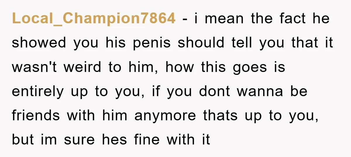 Local_Champion7864 − i mean the fact he showed you his penis should tell you that it wasn't weird to him, how this goes is entirely up to you, if you...