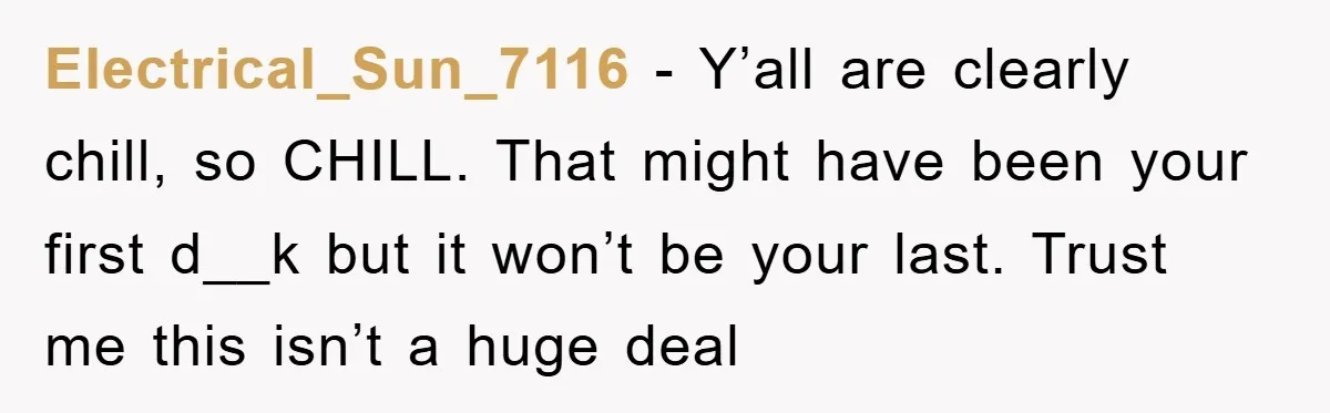 Electrical_Sun_7116 − Y’all are clearly chill, so CHILL. That might have been your first d__k but it won’t be your last. Trust me this isn’t a huge deal