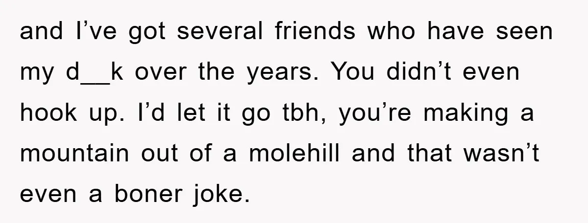 and I’ve got several friends who have seen my d__k over the years. You didn’t even hook up. I’d let it go tbh, you’re making a mountain out of a...