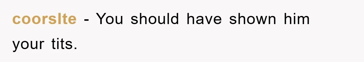 coorslte − You should have shown him your tits.
