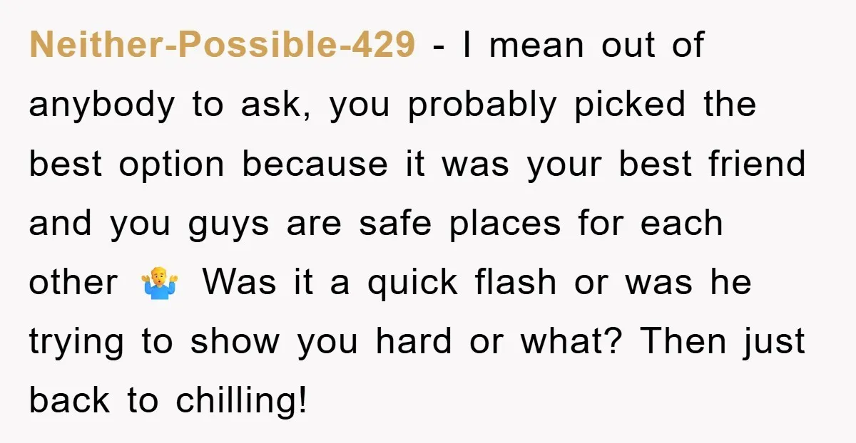 Neither-Possible-429 − I mean out of anybody to ask, you probably picked the best option because it was your best friend and you guys are safe places for each other...