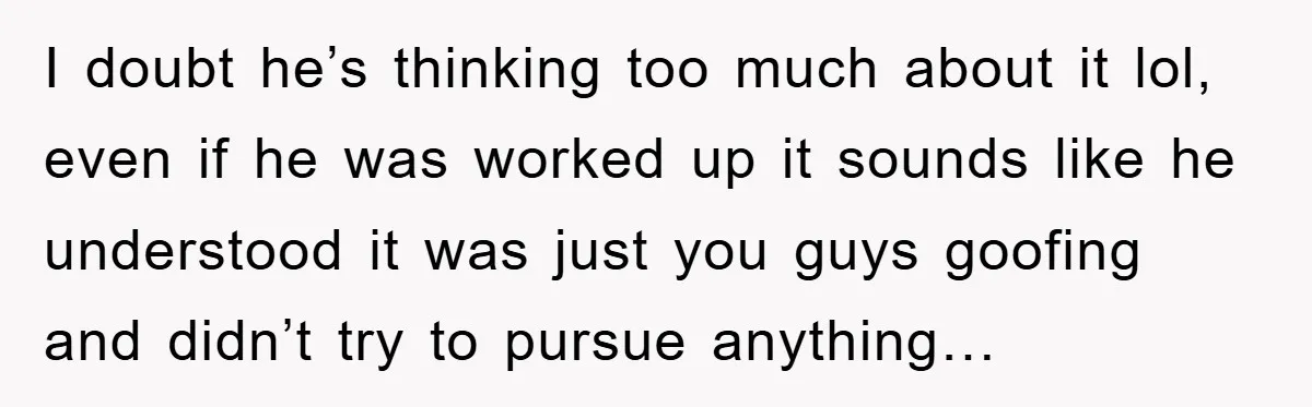 I doubt he’s thinking too much about it lol, even if he was worked up it sounds like he understood it was just you guys goofing and didn’t try to...
