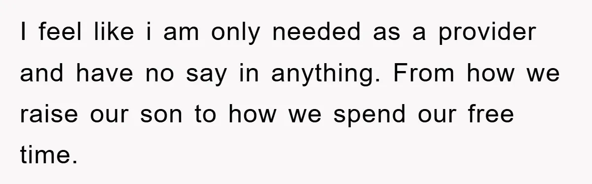 I feel like i am only needed as a provider and have no say in anything. From how we raise our son to how we spend our free time.