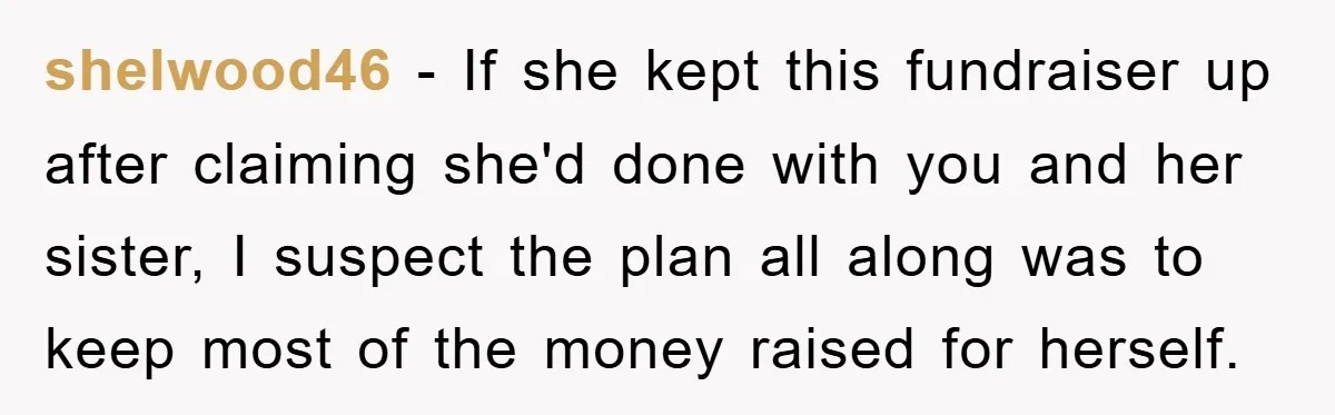 shelwood46 − If she kept this fundraiser up after claiming she'd done with you and her sister, I suspect the plan all along was to keep most of the money...