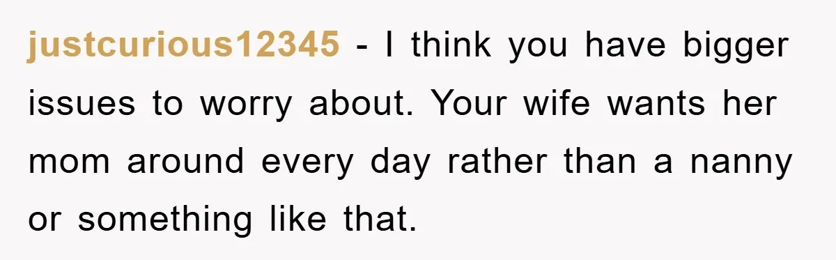 justcurious12345 − I think you have bigger issues to worry about. Your wife wants her mom around every day rather than a nanny or something like that.