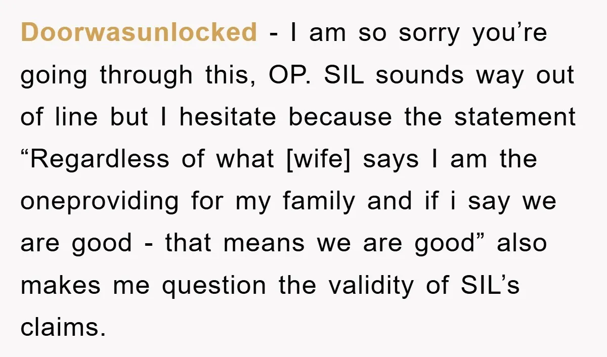 Doorwasunlocked − I am so sorry you’re going through this, OP. SIL sounds way out of line but I hesitate because the statement “Regardless of what [wife] says I am...