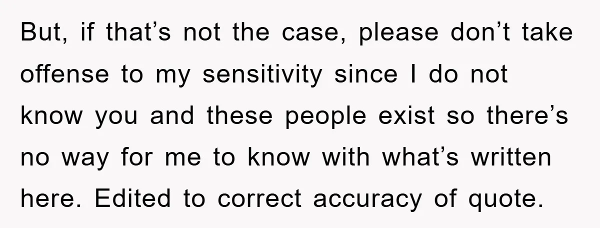 But, if that’s not the case, please don’t take offense to my sensitivity since I do not know you and these people exist so there’s no way for me to...