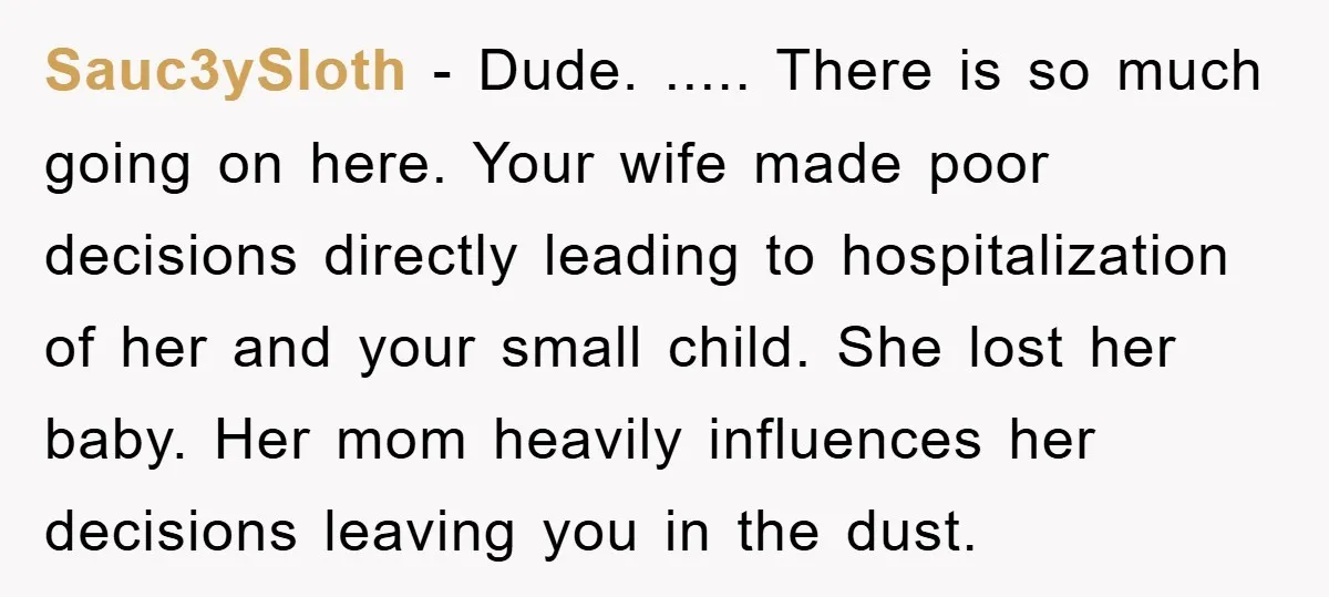 Sauc3ySloth − Dude. ..... There is so much going on here. Your wife made poor decisions directly leading to hospitalization of her and your small child. She lost her baby....