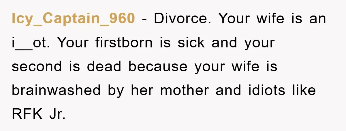 Icy_Captain_960 − Divorce. Your wife is an i__ot. Your firstborn is sick and your second is dead because your wife is brainwashed by her mother and idiots like RFK Jr.