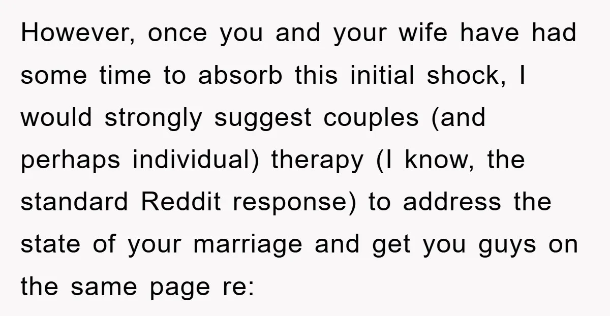 However, once you and your wife have had some time to absorb this initial shock, I would strongly suggest couples (and perhaps individual) therapy (I know, the standard Reddit response)...