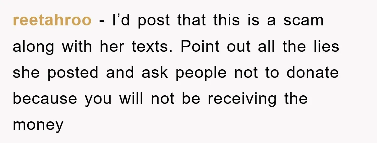 reetahroo − I’d post that this is a scam along with her texts. Point out all the lies she posted and ask people not to donate because you will not...